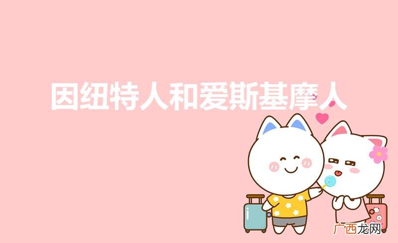 爱斯基摩人和因纽特人的区别是什么 因纽特人和爱斯基摩人