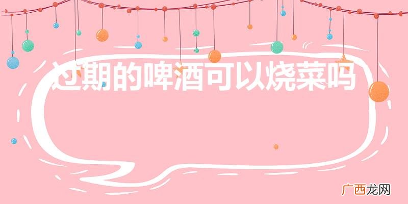 啤酒过期了还能用来炒菜吗 过期的啤酒可以烧菜吗