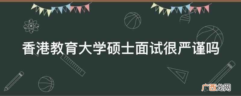 香港教育大学硕士面试严谨 香港教育大学硕士面试很严谨吗
