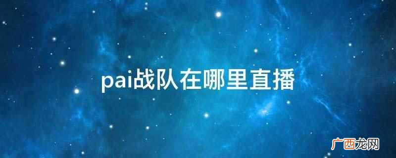 pai战队的直播平台 pai战队在哪里直播