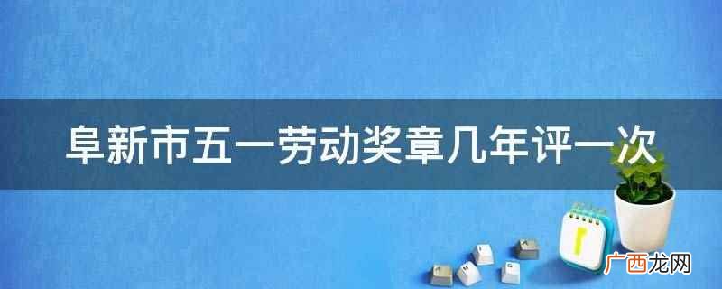 阜新市五一劳动奖章一年评一次 阜新市五一劳动奖章几年评一次