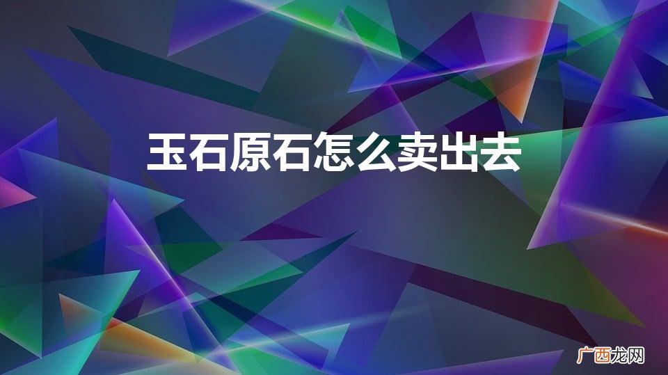 玉石原石怎么卖出去一 玉石原石怎么卖出去