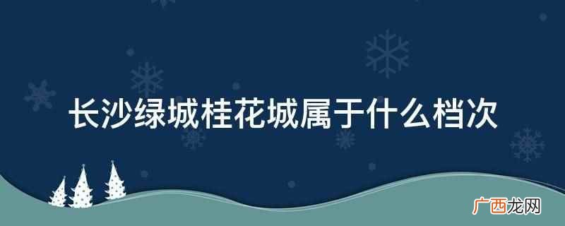 长沙绿城桂花城属于高端档次 长沙绿城桂花城属于什么档次