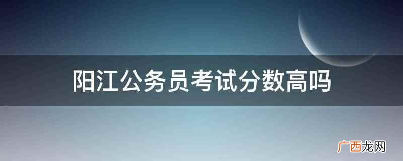 阳江公务员考试分数高。 阳江公务员考试分数高吗