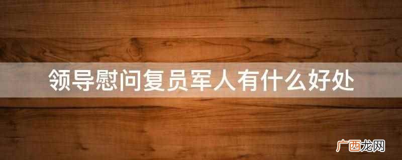 领导慰问复员军人的尊重和关爱 领导慰问复员军人有什么好处