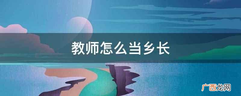 乡镇干部资格证书怎么写 教师怎么当乡长