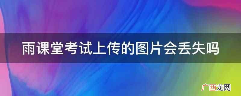 雨课堂考试上传的图片不会丢失 雨课堂考试上传的图片会丢失吗
