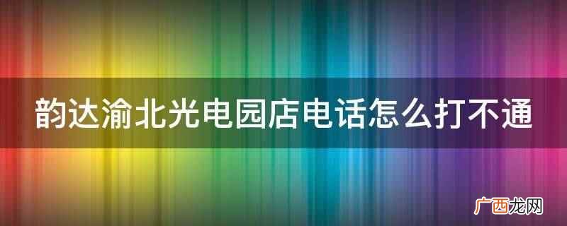 韵达渝北光电园店电话打不通 韵达渝北光电园店电话怎么打不通