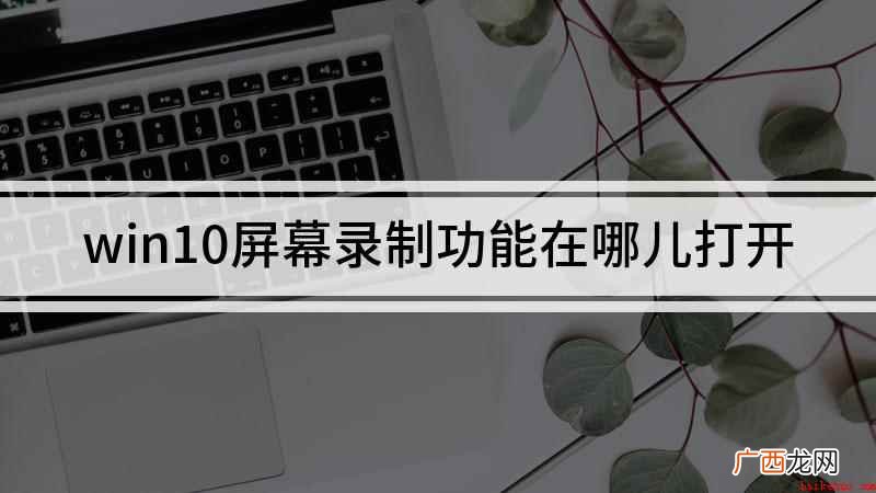 Win10录屏功能开启 win10屏幕录制功能在哪儿打开