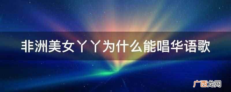 非洲美女丫丫能唱华语歌是因为中文水平好 非洲美女丫丫为什么能唱华语歌