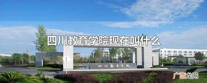 四川教育学院现在叫做 四川教育学院现在叫什么