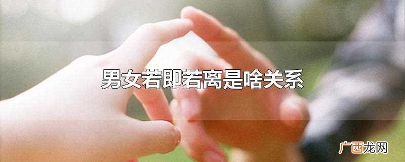 若即若离才是男女之间最美的距离 男女若即若离是啥关系