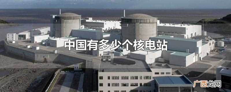 中国有多少个核电站都在哪里 中国有多少个核电站