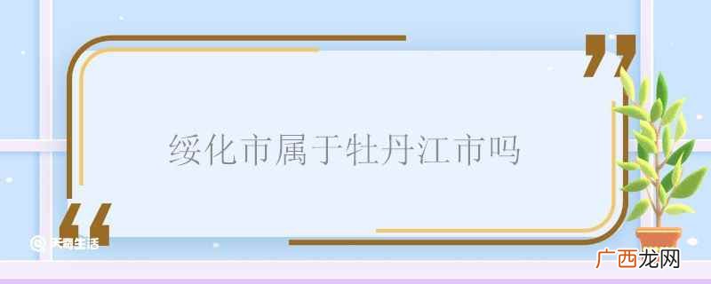 牡丹江市和绥化市有什么区别 绥化市属于牡丹江市吗