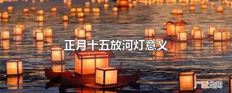 正月十五放河灯什么意思 正月十五放河灯意义