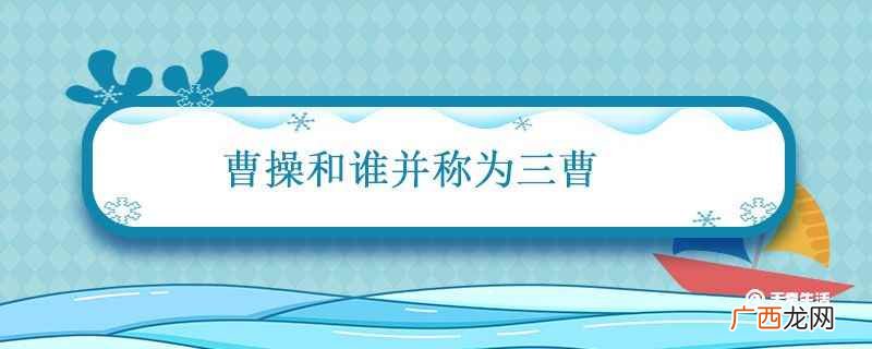 曹操与曹丕、曹植合称为“三曹” 曹操和谁并称为三曹