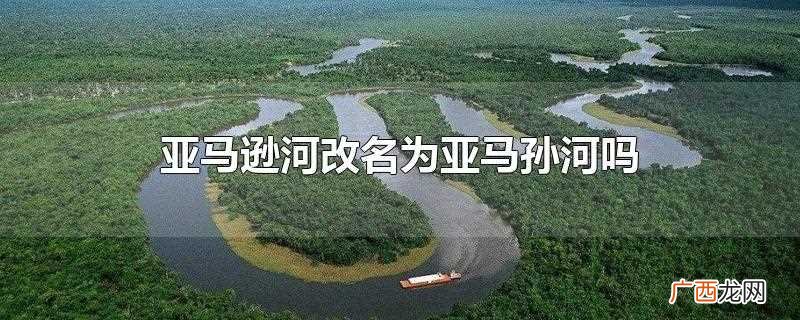 亚马逊河为何改为亚马孙河 亚马逊河改名为亚马孙河吗