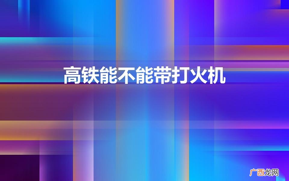 高铁上可以带打火机吗 高铁能不能带打火机