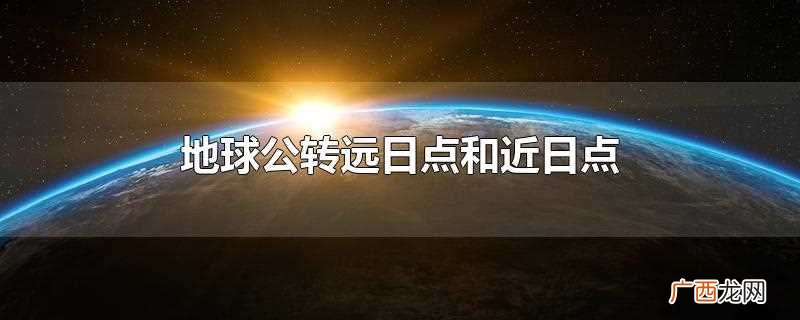 地球公转远日点是地球在公转轨道上距离太阳最远的点 地球公转远日点和近日点
