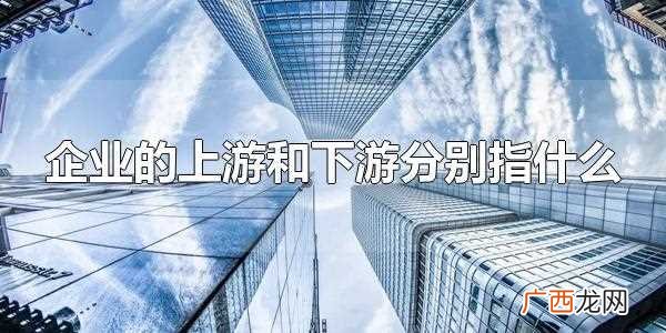 上游和下游企业分别是什么意思 企业的上游和下游分别指什么