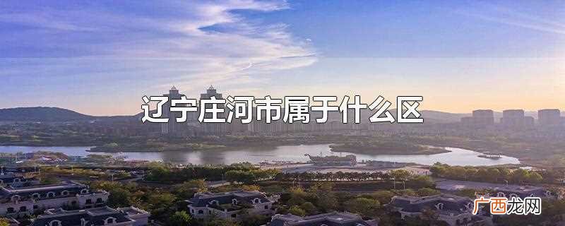 大连庄河市属于哪个区 辽宁庄河市属于什么区