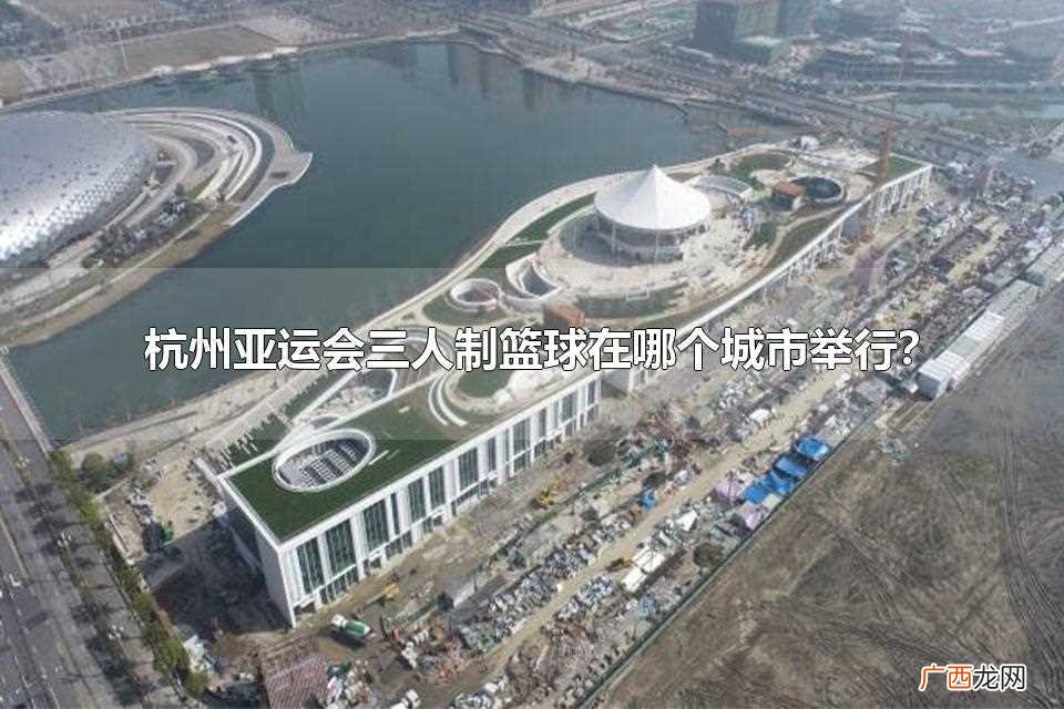 杭州亚运会三人制篮球赛哪里举行 杭州亚运会三人制篮球在哪个城市