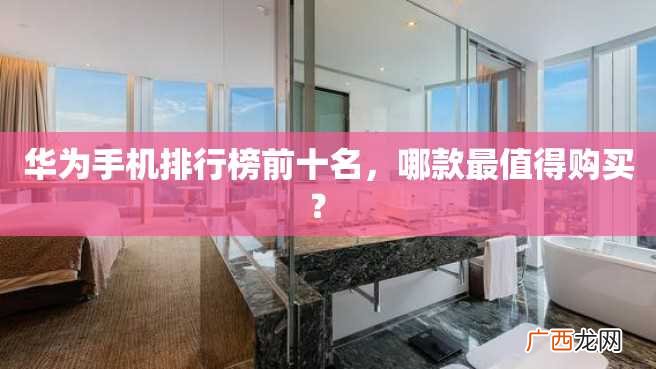 华为手机排行榜前十名，哪款最值得购买？