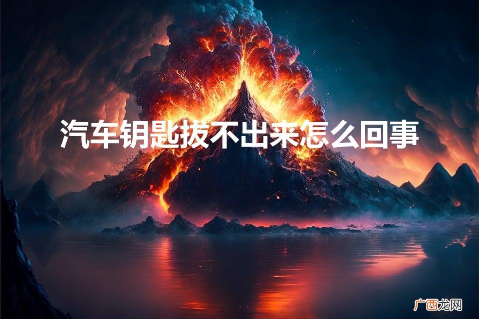 车钥匙拔不出来的原因 汽车钥匙拔不出来怎么回事