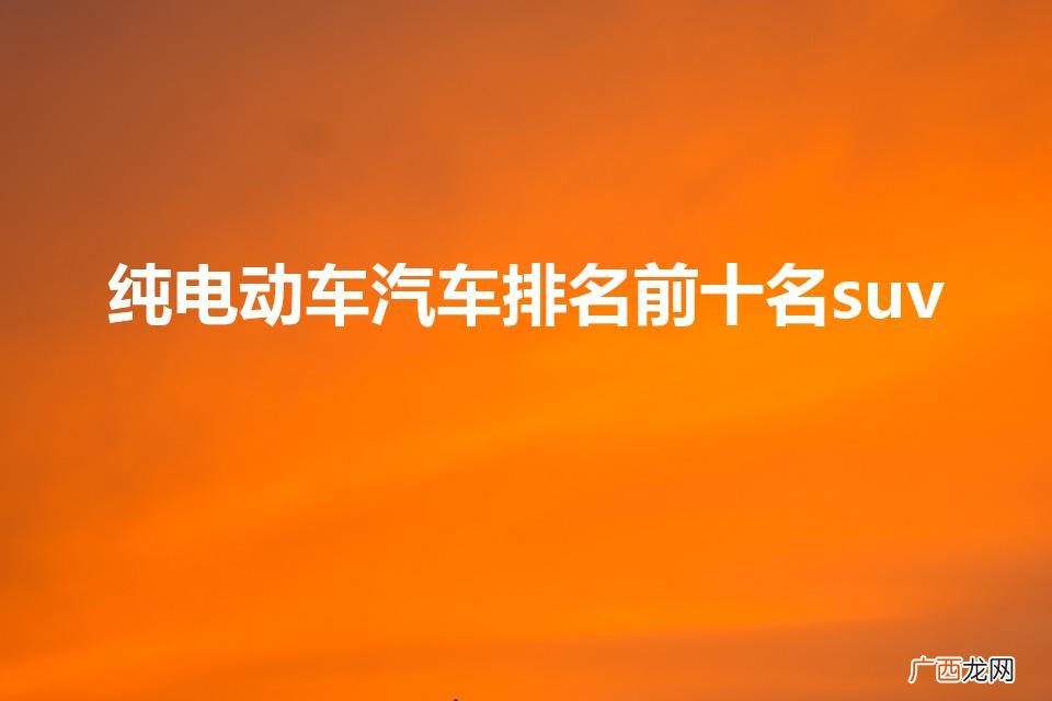 suv纯电动汽车排行榜 纯电动车汽车排名前十名suv