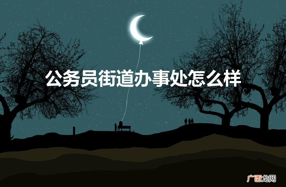 公务员街道办事处怎么样知乎 公务员街道办事处怎么样