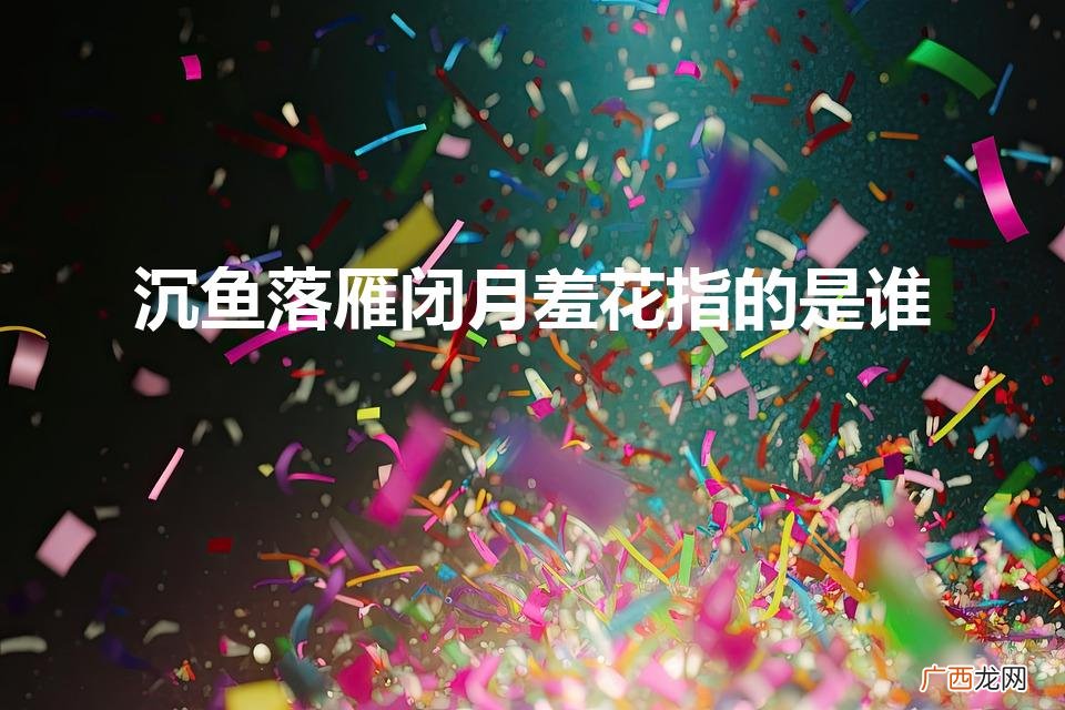 沉鱼落雁闭月羞花分别指的是谁 沉鱼落雁闭月羞花指的是谁
