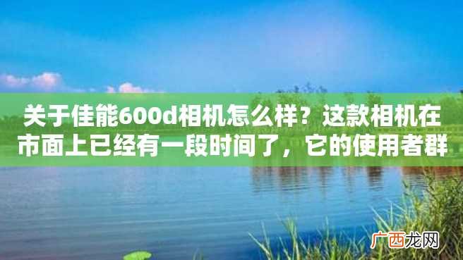 关于佳能600d相机怎么样？这款相机在市面上已经有一段时间了，它的使用者群体非常广泛。如果你对该相机感兴趣，可以阅读下面的介绍来获取更多的信息。