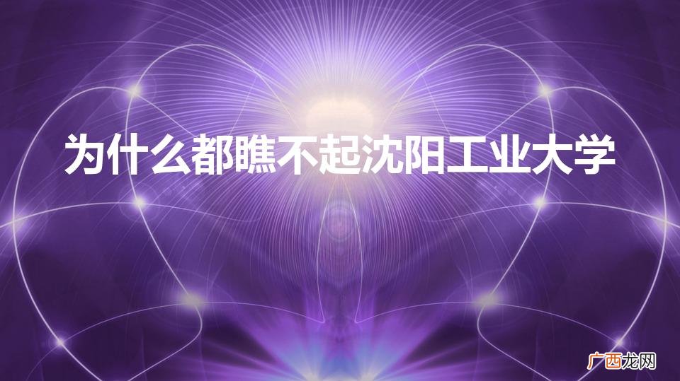 沈阳工业大学差 为什么都瞧不起沈阳工业大学