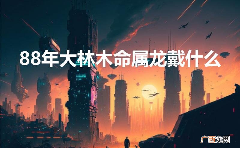 88年大林木命属龙戴什么首饰 88年大林木命属龙戴什么