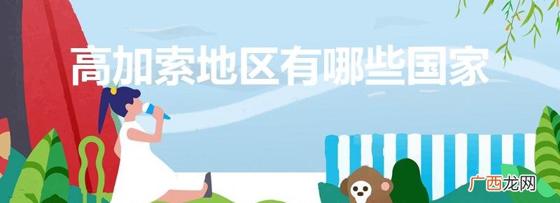 高加索三国具体指的是哪一片区域 高加索地区有哪些国家
