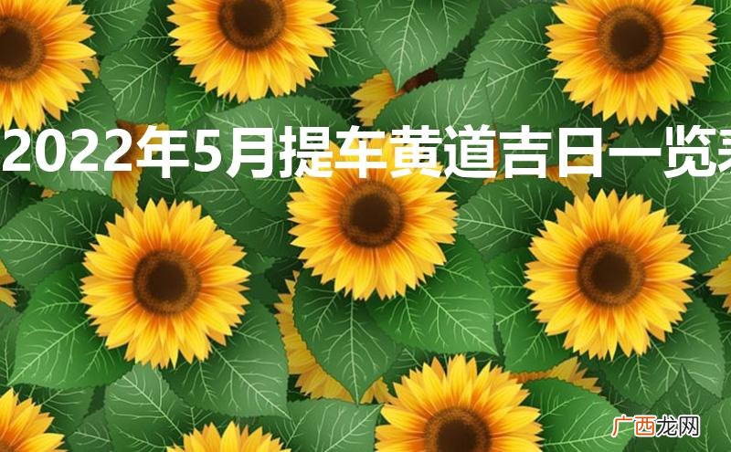 2022年5月提车黄道吉日一览表 2022年5月提车黄道吉日一览表