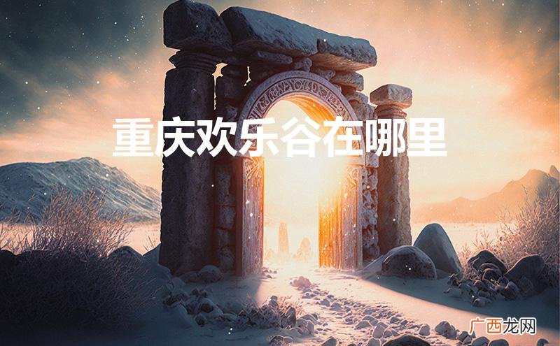 重庆欢乐谷在哪里具体地址 重庆欢乐谷在哪里