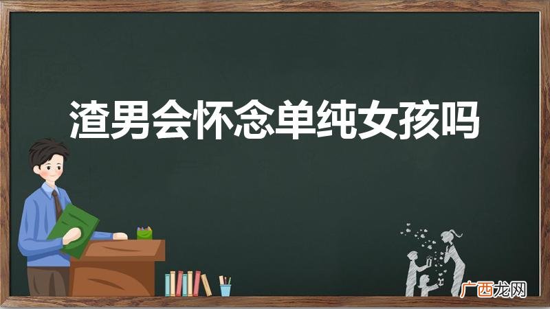 在感情中,渣男最怀念哪种女生 渣男会怀念单纯女孩吗
