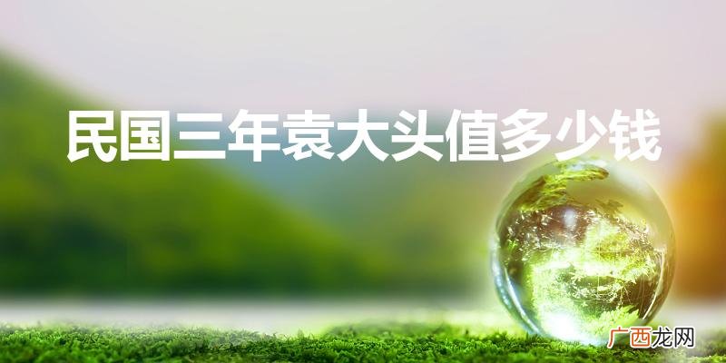 黄铜袁大头民国三年值不值钱 民国三年袁大头值多少钱