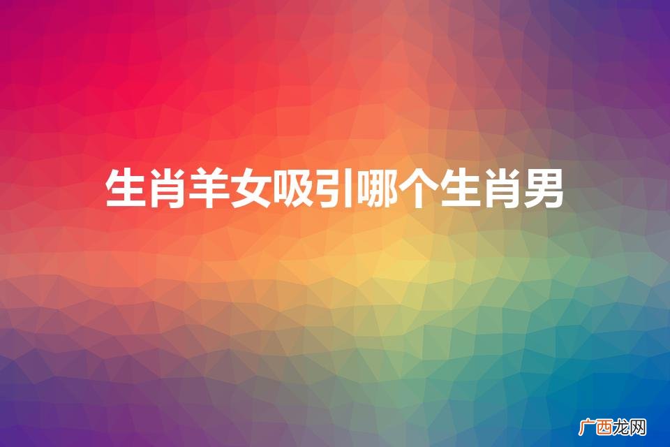 生肖羊女吸引哪个生肖男百姓网 生肖羊女吸引哪个生肖男
