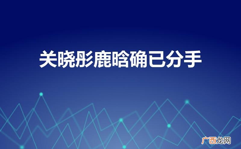 关晓彤生宝宝了 关晓彤鹿晗确已分手