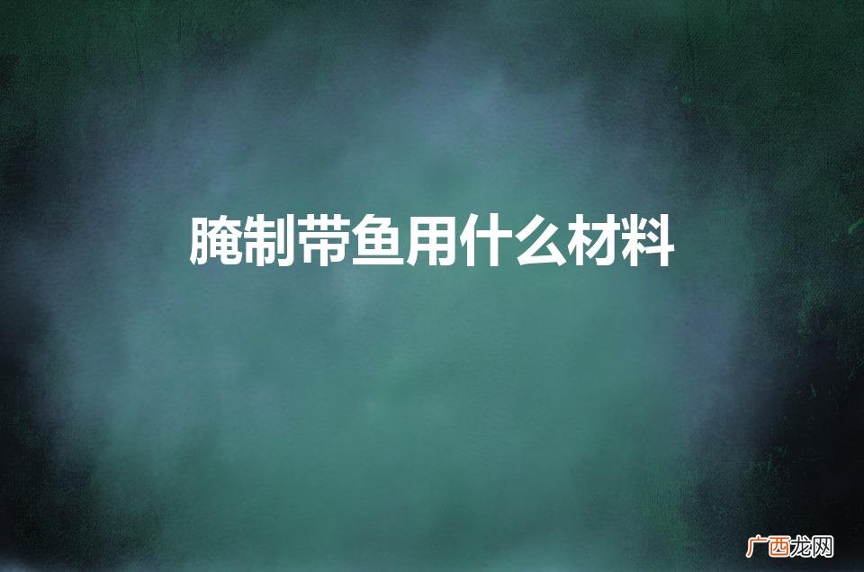 美味带鱼腌制的必备材料 腌制带鱼用什么材料