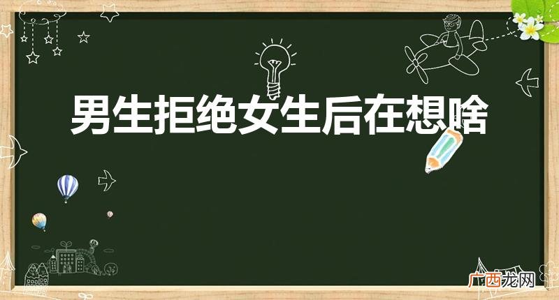 男生被拒绝后的心理 男生拒绝女生后在想啥