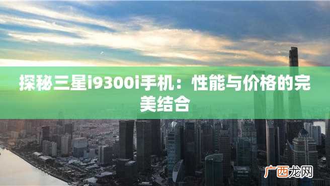 探秘三星i9300i手机：性能与价格的完美结合