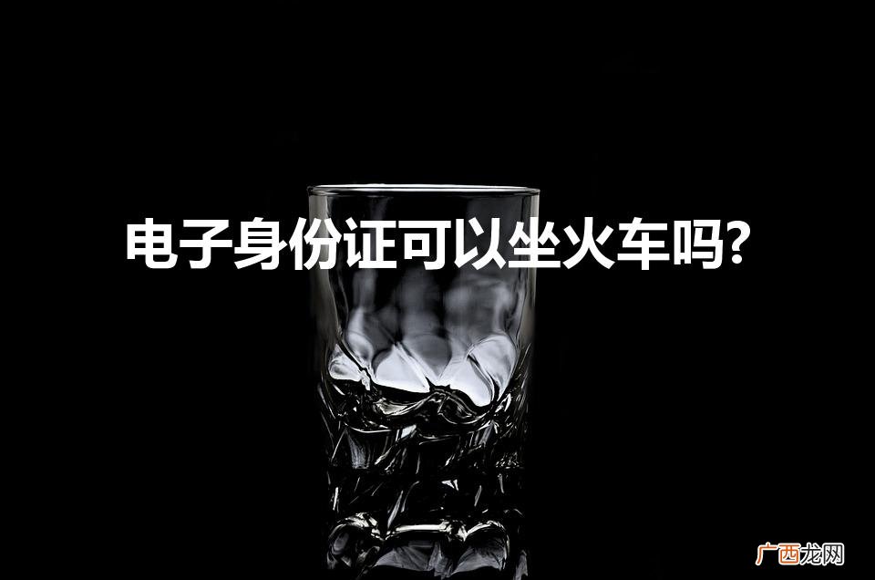 电子身份证能坐火车吗？ 电子身份证可以坐火车吗?