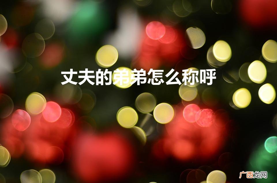 婚姻中的弟弟称呼 丈夫的弟弟怎么称呼