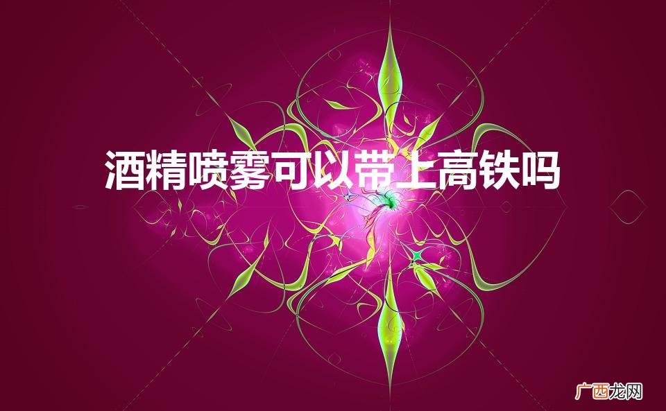 高铁上能否携带酒精喷雾? 酒精喷雾可以带上高铁吗