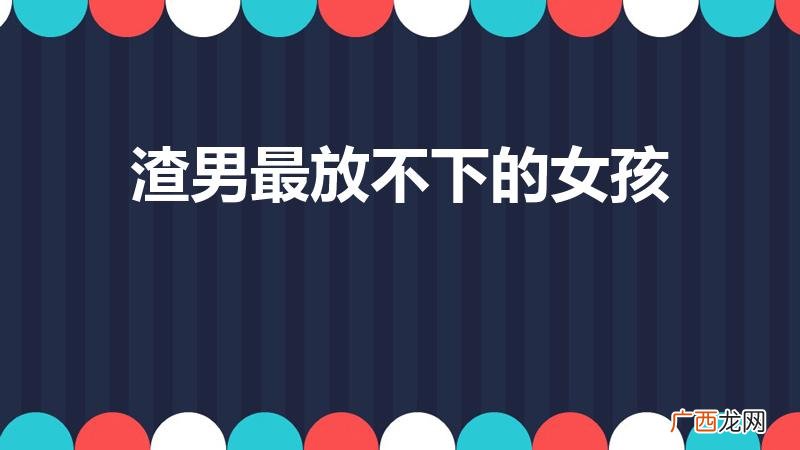 渣男舍不得放手哪种女人 渣男最放不下的女孩