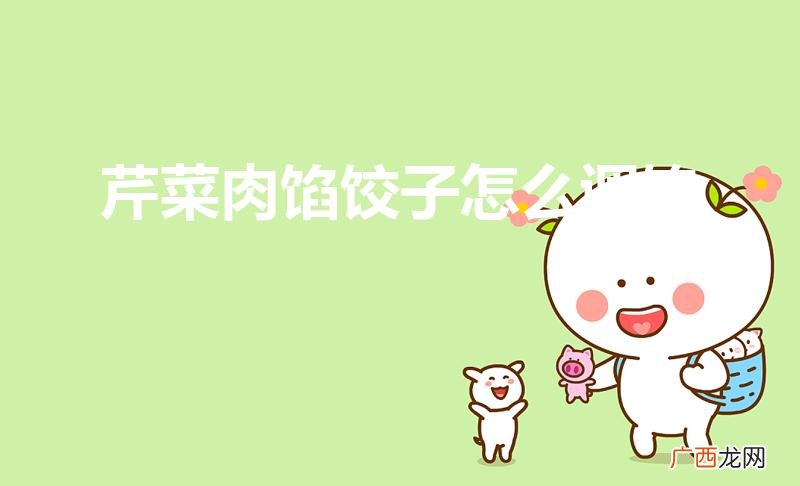 猪肉白菜馅饺子怎么调好吃 芹菜肉馅饺子怎么调馅