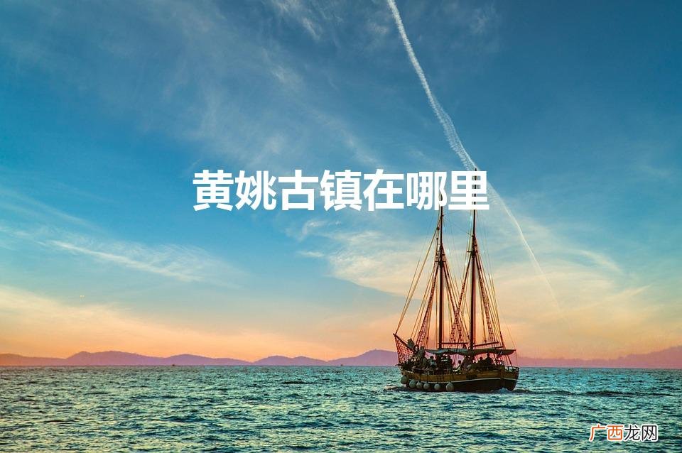 黄姚古镇：探寻历史遗迹 黄姚古镇在哪里